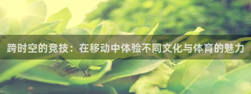 z66体育app怎么样：跨时空的竞技：在移动中体验不同文化与体育的魅力
